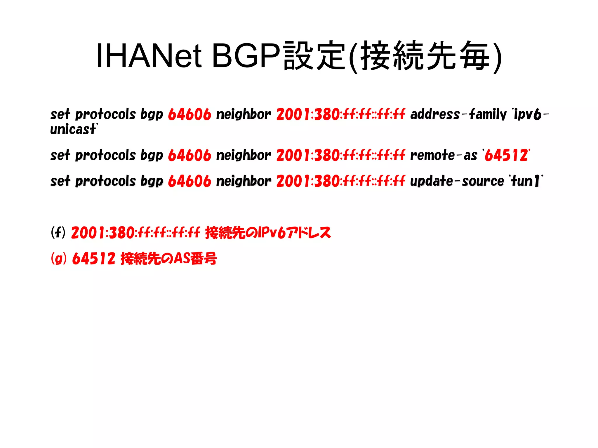IHANet BGP設定(接続先毎)
set protocols bgp 64606 neighbor 2001:380:ff:ff::ff:ff address-family 'ipv6-
unicast'
set protocols bgp 64606 neighbor 2001:380:ff:ff::ff:ff remote-as '64512'
set protocols bgpset protocols bgp 64606 neighborneighbor 2001:380:ff:ff::ff:ff update-source 'tun1'update-source 'tun1'
(f) 2001:380:ff:ff::ff:ff 接続先のIPv6アドレス
(g) 64512 接続先のAS番号
 