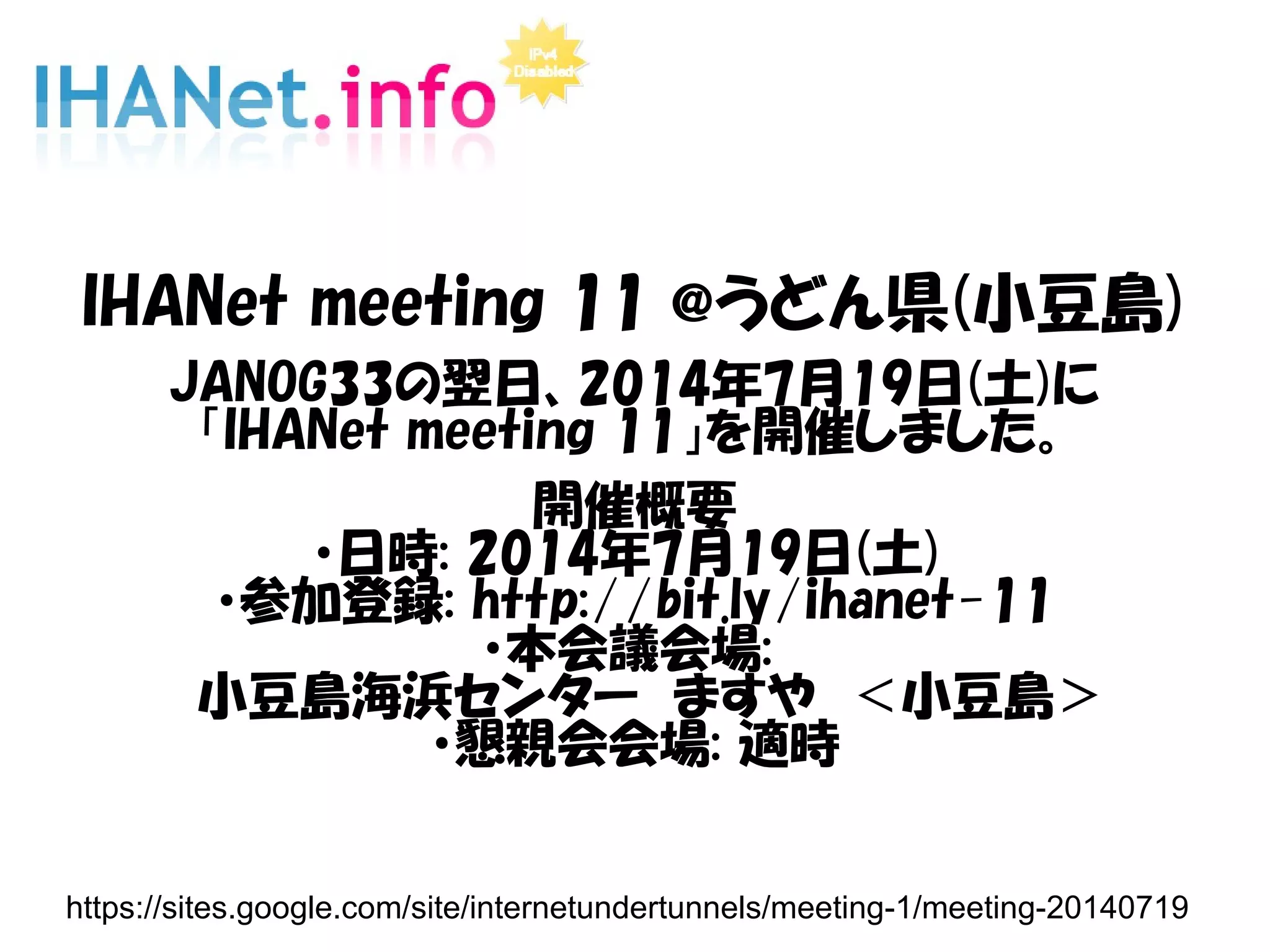 IHANet meeting 11 @うどん県(小豆島)
JANOG33の翌日、2014年7月19日(土)に
「IHANet meeting 11」を開催しました。
開催概要
・日時: 2014年7月19日(土)
・参加登録: http://bit.ly/ihanet-11
・本会議会場:
　小豆島海浜センター　ますや　＜小豆島＞
・懇親会会場: 適時
https://sites.google.com/site/internetundertunnels/meeting-1/meeting-20140719
 