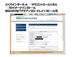 さくらインターネット - VPSコントロールパネル
- ISOイメージインストール
好みのOSをFTPでアップロードしインストール可
 