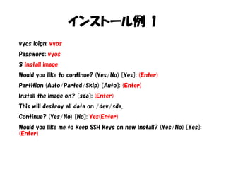 インストール例 1
vyos loign: vyos
Password: vyos
$ install image
Would you like to continue? (Yes/No) [Yes]: (Enter)
Partition (Auto/Parted/Skip) [Auto]: (Enter)
Install the image on? [sda]: (Enter)
This will destroy all data on /dev/sda.
Continue? (Yes/No) [No]: Yes(Enter)
Would you like me to keep SSH keys on new install? (Yes/No) [Yes]:
(Enter)
 