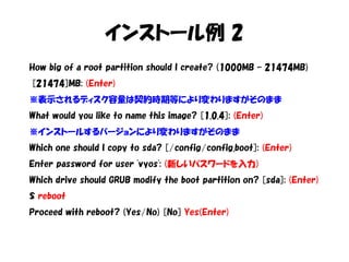 インストール例 2
How big of a root partition should I create? (1000MB – 21474MB)
[21474]MB: (Enter)
※表示されるディスク容量は契約時期等により変わりますがそのまま
What would you like to name this image? [1.0.4]: (Enter)
※インストールするバージョンにより変わりますがそのまま
Which one should I copy to sda? [/config/config.boot]: (Enter)
Enter password for user 'vyos': (新しいパスワードを入力)
Which drive should GRUB modify the boot partition on? [sda]: (Enter)
$ reboot
Proceed with reboot? (Yes/No) [No] Yes(Enter)
 