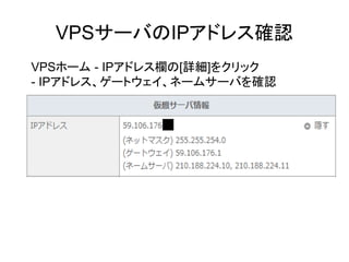 VPSサーバのIPアドレス確認
VPSホーム - IPアドレス欄の[詳細]をクリック
- IPアドレス、ゲートウェイ、ネームサーバを確認
 