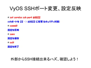 VyOS SSHポート変更、設定反映
# set service ssh port 60022
sshポートを 22 -> 60022 に変更(セキュリティ対策)
# commit
設定を反映
# save
設定を保存
# exit
設定を終了
外部からSSH接続出来るハズ、確認しよう！
 