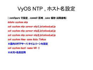 VyOS NTP , ホスト名設定
( configure で設定 , commit 反映 , save 保存 以降省略)
delete system ntp
set system ntp server ntp1.jst.mfeed.ad.jp
set system ntp server ntp2.jst.mfeed.ad.jp
set system ntp server ntp3.jst.mfeed.ad.jp
set system time-zone Asia/Tokyo
※国内のNTPサーバ,タイムゾーンを設定
set system host-name VR-1
※ホスト名設定例
 