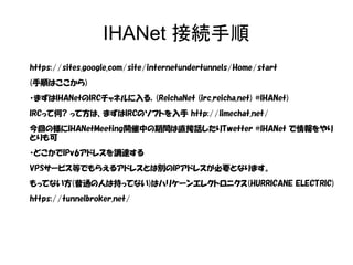 IHANet 接続手順
https://sites.google.com/site/internetundertunnels/Home/start
(手順はここから)
・まずはIHANetのIRCチャネルに入る．(ReichaNet (irc.reicha.net) #IHANet)
IRCって何? って方は、まずはIRCのソフトを入手 http://limechat.net/
今回の様にIHANetMeeting開催中の期間は直接話したりTwetter #IHANet で情報をやり
とりも可
・どこかでIPv6アドレスを調達する
VPSサービス等でもらえるアドレスとは別のIPアドレスが必要となります。
もってない方(普通の人は持ってない)はハリケーンエレクトロニクス(HURRICANE ELECTRIC)
https://tunnelbroker.net/
 