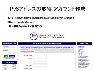 IPv6アドレスの取得 アカウント作成
ハリケーンエレクトロニクス(HURRICANE ELECTRIC)でIPv6アドレスを取得
https://tunnelbroker.net/
　User登録(Registration)後 ログイン
 