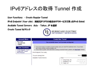 IPv6アドレスの取得 Tunnel 作成
User Functions - Create Regular Tunnel
IPv4 Endpoint (Your side): 接続元IP(VPSの場合はVPSサービスで貰ったIPv4 Global)
Available Tunnel Servers: Asia - Tokyo, JP を選択
Create Tunnel をクリック
 