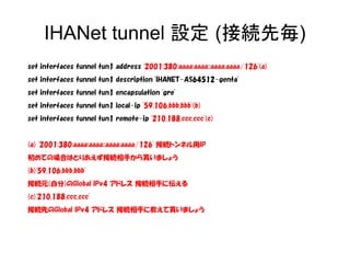 IHANet tunnel 設定 (接続先毎)
set interfaces tunnel tun1 address '2001:380:aaaa:aaaa::aaaa:aaaa/126'(a)
set interfaces tunnel tun1 description 'IHANET-AS64512-genta'
set interfaces tunnel tun1 encapsulation 'gre'
set interfaces tunnel tun1 local-ip '59.106.bbb.bbb'(b)
set interfaces tunnel tun1 remote-ip '210.188.ccc.ccc'(c)
(a) '2001:380:aaaa:aaaa::aaaa:aaaa/126' 接続トンネル用IP
初めての場合はとりあえず接続相手から貰いましょう
(b)'59.106.bbb.bbb'
接続元(自分)のGlobal IPv4 アドレス 接続相手に伝える
(c)'210.188.ccc.ccc'
接続先のGlobal IPv4 アドレス 接続相手に教えて貰いましょう
 