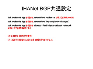 IHANet BGP共通設定
set protocols bgp 64606 parameters router-id '59.106.bbb.bbb'(b)
set protocols bgp 64606 parameters 'log-neighbor-changes'
set protocols bgp 64606 address-family ipv6-unicast network
'2001:470:24:720::/64'
(d) 64606 自分のAS番号
(e) '2001:470:24:720::/64' 自分のIPv6アドレス
 