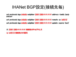 IHANet BGP設定(接続先毎)
set protocols bgp 64606 neighbor 2001:380:ff:ff::ff:ff address-family 'ipv6-
unicast'
set protocols bgp 64606 neighbor 2001:380:ff:ff::ff:ff remote-as '64512'
set protocols bgpset protocols bgp 64606 neighborneighbor 2001:380:ff:ff::ff:ff update-source 'tun1'update-source 'tun1'
(f) 2001:380:ff:ff::ff:ff 接続先のIPv6アドレス
(g) 64512 接続先のAS番号
 