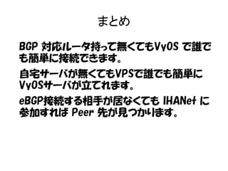 まとめ
BGP 対応ルータ持って無くてもVyOS で誰で
も簡単に接続できます。
自宅サーバが無くてもVPSで誰でも簡単に
VyOSサーバが立てれます。
eBGP接続する相手が居なくても IHANet に
参加すれば Peer 先が見つかります。
 
