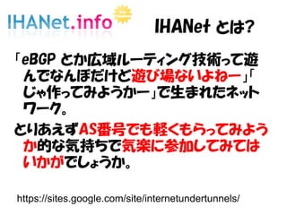 IHANet とは?
「eBGP とか広域ルーティング技術って遊
んでなんぼだけど遊び場ないよねー」「
じゃ作ってみようかー」で生まれたネット
ワーク。
とりあえずAS番号でも軽くもらってみよう
か的な気持ちで気楽に参加してみては
いかがでしょうか。
https://sites.google.com/site/internetundertunnels/
 