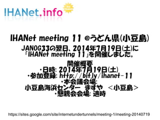 IHANet meeting 11 @うどん県(小豆島)
JANOG33の翌日、2014年7月19日(土)に
「IHANet meeting 11」を開催しました。
開催概要
・日時: 2014年7月19日(土)
・参加登録: http://bit.ly/ihanet-11
・本会議会場:
　小豆島海浜センター　ますや　＜小豆島＞
・懇親会会場: 適時
https://sites.google.com/site/internetundertunnels/meeting-1/meeting-20140719
 