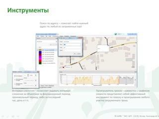Инструменты
Поиск по адресу – помогает найти нужный
адрес по любой из загруженных карт
Интервал слежения – позволяет задавать интервал
слежения за объектами за фиксированный период,
произвольный период, либо за последний
час, день и т.п.
Проигрыватель треков – совместно с графиком
скорости представляет собой эффективный
инструмент по поиску и проигрыванию любого
участка загруженного трека.
 