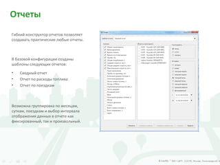 Отчеты
Гибкий конструктор отчетов позволяет
создавать практические любые отчеты.
В базовой конфигурации созданы
шаблоны следующих отчетов:
Возможна группировка по месяцам,
суткам, поездкам и выбор интервала
отображения данных в отчете как
фиксированный, так и произвольный.
• Сводный отчет
• Отчет по расходы топлива
• Отчет по поездкам
 