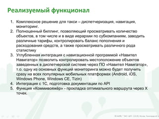 Реализуемый функционал
1. Комплексное решение для такси – диспетчеризация, навигация,
мониторинг.
2. Полноценный биллинг, позволяющий просматривать количество
объектов, в том числе и в виде иерархии по субкомпаниям, заводить
различные тарифы, контролировать баланс пополнения и
расходования средств, а также просматривать различного рода
статистику
3. Углубленная интеграция с навигационной программой «Навител
Навигатор» позволить контролировать местоположение объектов
заведенных в диспетчерской системе через ПО «Навител Навигатор»,
т.о. одну из основных функций мониторинга можно будет получить
сразу на всех популярных мобильных платформах (Android, iOS,
Windows Phone, Windows CE, Tizin)
4. Интеграция с 1C, подготовка документации по API
5. Функция «Коммивояжёр» - прокладка оптимального маршрута через Х
точек.
 