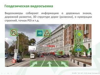 Геодезическая видеосъемка
Видеокамеры собирают информацию о дорожных знаках,
дорожной разметке, 3D структуре дорог (развязки), о нумерации
строений, точках POI и т.д.
 