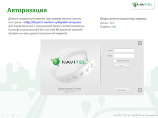 Авторизация
Демонстрационную версию программы можно скачать
по ссылке – http://dispatch.navitel.su/dispatch-setup.exe.
Для ознакомления с программой можно воспользоваться
полнофункциональной бесплатной 30-дневной версией
программы или демонстрационной версией.
Вход в демонстрационную версию:
Логин: test
Пароль: test
 