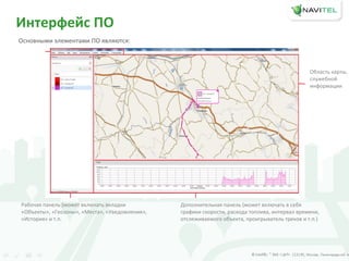 Интерфейс ПО
Основными элементами ПО являются:
Рабочая панель (может включать вкладки
«Объекты», «Геозоны», «Места», «Уведомления»,
«История» и т.п.
Дополнительная панель (может включать в себя
графики скорости, расхода топлива, интервал времени,
отслеживаемого объекта, проигрыватель треков и т.п.)
Область карты,
служебной
информации
 