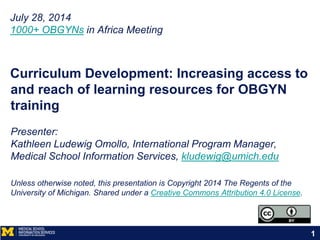 Curriculum Development: Increasing access to
and reach of learning resources for OBGYN
training
Presenter:
Kathleen Ludewig Omollo, International Program Manager,
Medical School Information Services, kludewig@umich.edu
Unless otherwise noted, this presentation is Copyright 2014 The Regents of the
University of Michigan. Shared under a Creative Commons Attribution 4.0 License.
July 28, 2014
1000+ OBGYNs in Africa Meeting
1
 