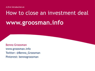 Benno Groosman
www.groosman.info
A first introduction on
How to close an investment deal
www.groosman.info
Twitter: @Benno_Groosman
Pinterest: bennogroosman
 