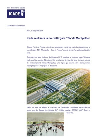 Icade réalisera la nouvelle gare TGV de Montpellier
Réseau Ferré de France a confié au groupement mené par Icade la réalisation de la
nouvelle gare TGV "Montpellier – Sud de France" sous la forme d'un partenariat public-
privé.
Cette gare qui sera livrée au 4e trimestre 2017 constitue le nouveau pôle d’échange
multimodal du quartier Odysséum. Elle se situe sur la nouvelle ligne à grande vitesse
du contournement Nîmes–Montpellier, une ligne qui devrait être ultérieurement
prolongée jusqu’à Perpignan et Barcelone.
Icade, qui sera par ailleurs le promoteur de l'ensemble, constituera une société de
projet avec la Caisse des Dépôts, DIF, Edifice capital, COFELY GDF Suez et
Fondeville.
COMMUNIQUE DE PRESSE
Paris, le 29 juillet 2014
 
