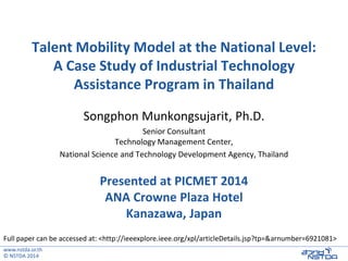 www.nstda.or.th
© NSTDA 2014
Talent Mobility Model at the National Level:
A Case Study of Industrial Technology
Assistance Program in Thailand
Songphon Munkongsujarit, Ph.D.
Senior Consultant
Technology Management Center,
National Science and Technology Development Agency, Thailand
Presented at PICMET 2014
ANA Crowne Plaza Hotel
Kanazawa, Japan
Full paper can be accessed at: <http://ieeexplore.ieee.org/xpl/articleDetails.jsp?tp=&arnumber=6921081>
 