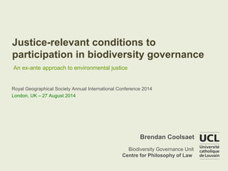 Justice-relevant conditions to 
participation in biodiversity governance 
An ex-ante approach to environmental justice 
Royal Geographical Society Annual International Conference 2014 
London, UK – 27 August 2014 
Brendan Coolsaet 
Biodiversity Governance Unit 
Centre for Philosophy of Law 
 