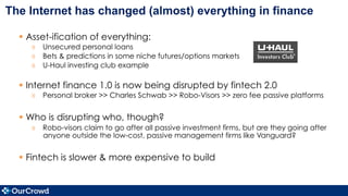 The Internet has changed (almost) everything in finance
§  Asset-ification of everything:
»  Unsecured personal loans
»  Bets & predictions in some niche futures/options markets
»  U-Haul investing club example
§  Internet finance 1.0 is now being disrupted by fintech 2.0
»  Personal broker >> Charles Schwab >> Robo-Visors >> zero fee passive platforms
§  Who is disrupting who, though?
»  Robo-visors claim to go after all passive investment firms, but are they going after
anyone outside the low-cost, passive management firms like Vanguard?
§  Fintech is slower & more expensive to build
 