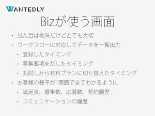 Bizが使う画面
• 見た目は地味だけどとても大切
• ワークフローに対応してデータを一覧出力
• 登録したタイミング
• 募集要項をだしたタイミング
• お試しから有料プランに切り替えたタイミング
• お客様の様子が1画面で全てわかるように
• 満足度、募集数、応募数、契約履歴
• コミュニケーションの履歴
 