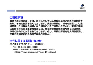 © SIOS Technology, Inc. All rights Reserved. 24
ご留意事項
業績予想につきましては、現在⼊⼿している情報に基づいた当社の判断で
あり、不確定要素を含んでおります。実際の業績は、様々な要素により業
績⾒通しとは異なる結果となり得ることをご承知おき下さい。実際の業績
に影響を与え得る重要な要素には、当社の事業領域を取り巻く経済情勢、
市場の動向などが含まれております。但し、業績に影響を与え得る要素は、
これらに限定されるものではありません。
本件に関するお問い合わせ
サイオステクノロジー （IR担当）
Tel：03-6401-5111（代表）
Webによる場合はこちらからお問い合わせください
→https://www.sios.com/ir/form-IR_ssl.html
 