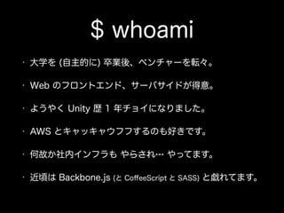 $ whoami
• 大学を (自主的に) 卒業後、ベンチャーを転々。
• Web のフロントエンド、サーバサイドが得意。
• ようやく Unity 歴 1 年チョイになりました。
• AWS とキャッキャウフフするのも好きです。
• 何故か社内インフラも やらされ… やってます。
• 近頃は Backbone.js (と CoﬀeeScript と SASS) と戯れてます。
 