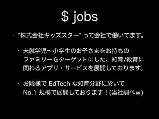 $ jobs
• 株式会社キッズスター って会社で働いてます。
• 未就学児∼小学生のお子さまをお持ちの 
ファミリーをターゲットにした、知育/教育に 
関わるアプリ・サービスを展開しております。
• お陰様で EdTech な知育分野に於いて 
No.1 規模で展開しております！(当社調べｗ)
 