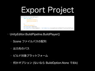 Export Project
• UnityEditor.BuildPipeline.BuildPlayer()
• Scene ファイルパスの配列
• 出力先のパス
• ビルド対象プラットフォーム
• 何かオプション (ないなら BuildOption.None でおk)
BuildPipeline.BuildPlayer( 
new string[] { 
"path/to/scene1", 
"path/to/scene2", 
// ... 
}, 
"path/to/output", 
BuildTarget.Android, 
BuildOptions.Development | BuildOptions.AcceptExternalModificationsToPlayer 
);
 