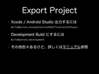 Export Project
• Xcode / Android Studio 出力するには 
BuildOptions.AcceptExternalModificationsToPlayer
• Development Build にするには 
BuildOptions.Development
• その他色々あるけど、詳しくはマニュアル参照
 
