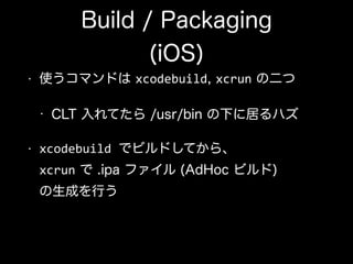 Build / Packaging 
(iOS)
• 使うコマンドは xcodebuild, xcrun の二つ
• CLT 入れてたら /usr/bin の下に居るハズ
• xcodebuild	
  でビルドしてから、 
xcrun で .ipa ファイル (AdHoc ビルド) 
の生成を行う
 