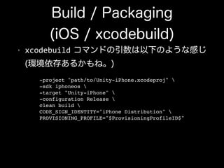 Build / Packaging
(iOS / xcodebuild)
• xcodebuild コマンドの引数は以下のような感じ 
(環境依存あるかもね。)
-project "path/to/Unity-iPhone.xcodeproj" !
-sdk iphoneos !
-target "Unity-iPhone" !
-configuration Release !
clean build !
CODE_SIGN_IDENTITY="iPhone Distribution" !
PROVISIONING_PROFILE="$ProvisioningProfileID$"
 
