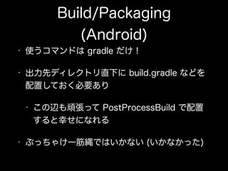 Build/Packaging
(Android)
• 使うコマンドは gradle だけ！
• 出力先ディレクトリ直下に build.gradle などを 
配置しておく必要あり
• この辺も頑張って PostProcessBuild で配置
すると幸せになれる
• ぶっちゃけ一筋縄ではいかない (いかなかった)
 
