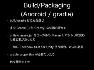 Build/Packaging
(Android / gradle)
• build.gradle はこんな感じ
• 多少 Gradle (てか Groovy) の知識必要かも
• unity-classes.jar をローカルの Maven リポジトリに食わ
せる必要があったり
• 特に Facebook SDK for Unity 使う場合、たぶん必須
• gradle.properties が必要だったり
• 色々面倒ですｗ
 