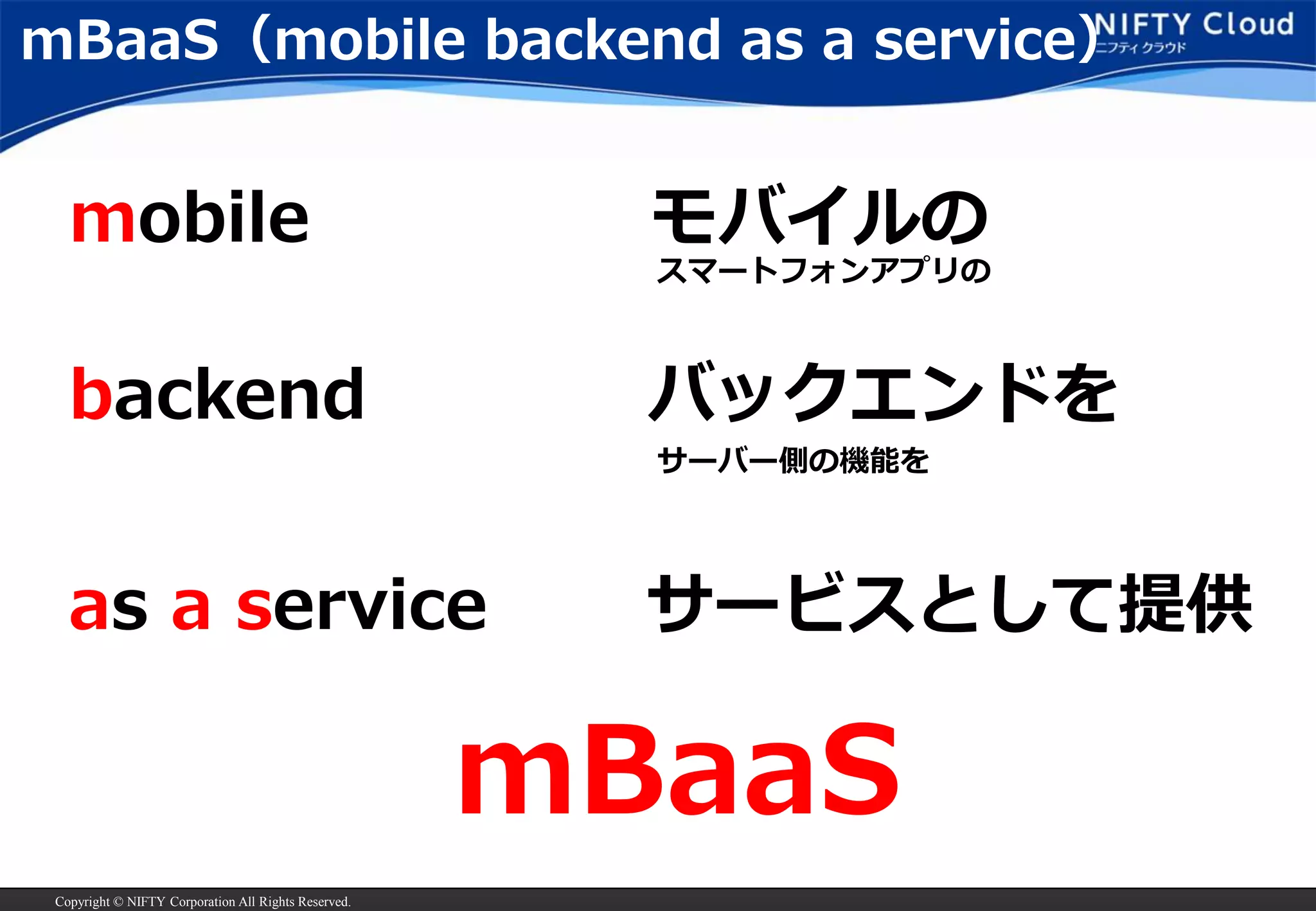 Copyright © NIFTY Corporation All Rights Reserved. 
mBaaS（mobile backend asa service） 
mobile 
backend 
as aservice 
モバイルの 
バックエンドを 
サービスとして提供 
mBaaS 
スマートフォンアプリの 
サーバー側の機能を  