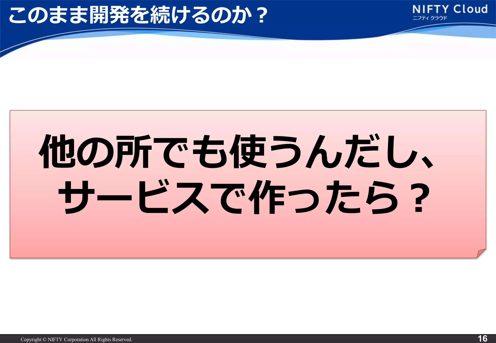 Copyright © NIFTY Corporation All Rights Reserved. 
16 
このまま開発を続けるのか？ 
他の所でも使うんだし、 
サービスで作ったら？  