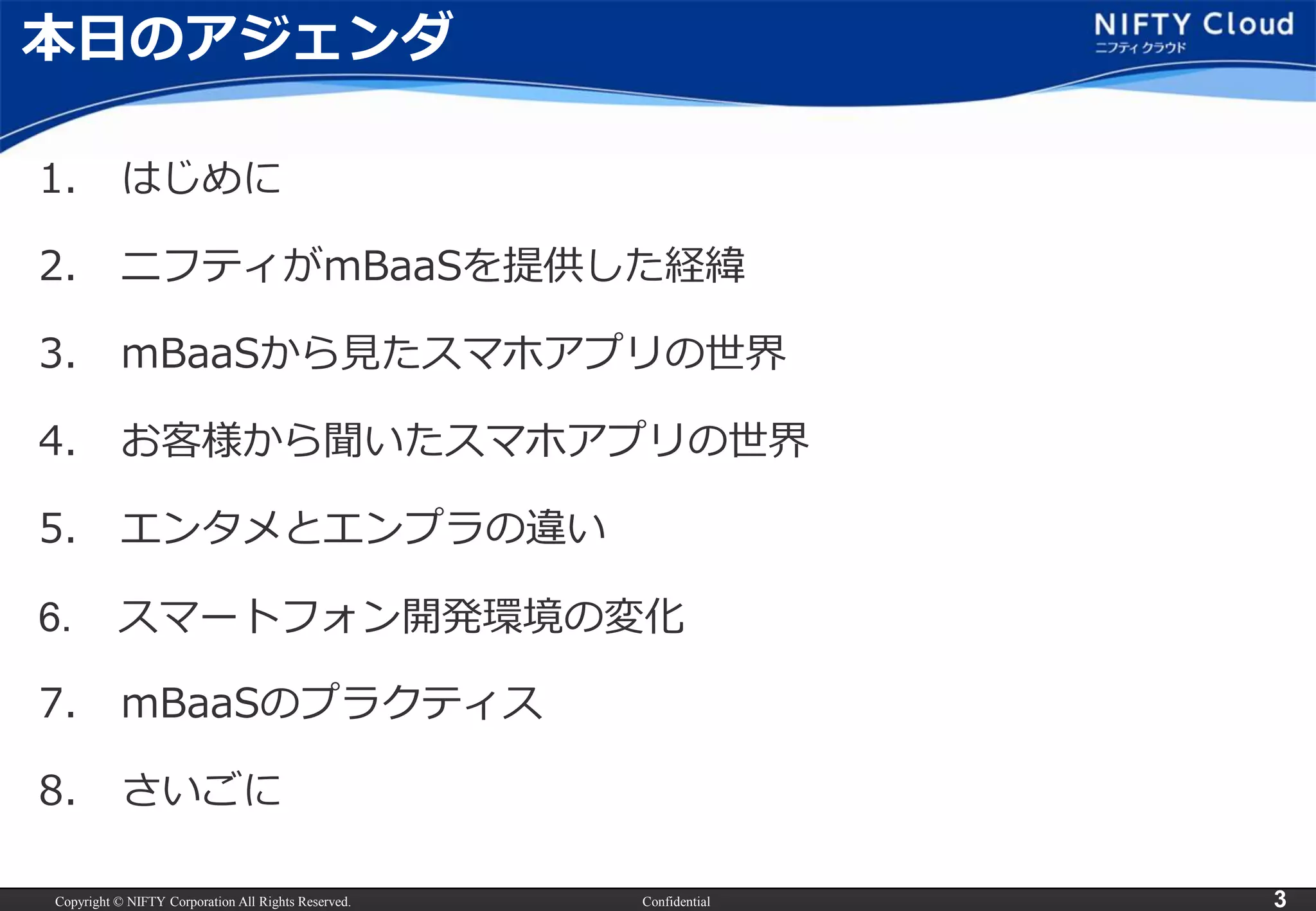 Copyright © NIFTY Corporation All Rights Reserved. 
Confidential 
3 
本日のアジェンダ 
1.はじめに 
2.ニフティがmBaaSを提供した経緯 
3.mBaaSから見たスマホアプリの世界 
4.お客様から聞いたスマホアプリの世界 
5.エンタメとエンプラの違い 
6.スマートフォン開発環境の変化 
7.mBaaSのプラクティス 
8.さいごに  