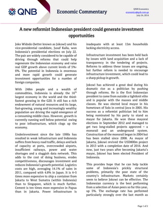 Page 1 of 2
Economic Commentary
QNB Economics
economics@qnb.com.qa
July 24, 2014
A new reformist Indonesian president could generate investment
opportunities
Joko Widodo (better known as Jokowi) and his
vice-presidential candidate, Jusuf Kalla, won
Indonesia’s presidential elections on July 22.
The pair are widely considered to be capable of
driving through reforms that could help
regenerate the Indonesian economy and raise
real GDP growth above current levels of 5%-
6%. The potential in Indonesia is enormous
and more rapid growth could generate
investment opportunities for a number of
foreign companies.
With 248m people and a wealth of
commodities, Indonesia is already the 16th
largest economy in the world and the third-
fastest growing in the G20. It still has a rich
endowment of natural resources and its large,
fast-growing, young and increasingly wealthy
population are driving the rapid emergence of
a consuming middle class. However, growth is
currently running well below potential owing
to poor infrastructure, which clogs up the
economy.
Underinvestment since the late 1990s has
resulted in weak infrastructure and Indonesia
suffers from heavy road traffic, delays and lack
of capacity at ports, overcrowded airports,
insufficient railways, power and water
shortages and a sluggish data network. This
adds to the cost of doing business, erodes
competitiveness, discourages investment and
reduces Indonesia’s growth potential. Logistics
costs are high, averaging 14.1% of sales in
2011, compared with 4.8% in Japan. It is 4–5
times more expensive to ship a container from
Jakarta to West Sumatra (within Indonesia)
than to Singapore, which is much further.
Cement is ten times more expensive in Papua
than in Jakarta. Power infrastructure is
inadequate with at least 15m households
lacking electricity access.
Infrastructure investment has been held back
by issues with land acquisition and a lack of
transparency in the tendering of projects.
Reforms to address these issues are ongoing,
but further reform is needed to encourage
infrastructure investment, which could lead to
a sharp pickup in growth.
Jokowi has achieved a great deal during his
dramatic rise as a politician by pushing
through reforms. He is the first Indonesian
president to come from outside a tightknit elite
and is popular with the masses and middle
classes. He was elected local mayor in his
hometown of Solo in central Java in 2005. His
success as a reformist politician led to him
being nominated by his party to stand as
mayor for Jakarta. He won these mayoral
elections in September 2012 and managed to
get two long-stalled projects approved – a
monorail and an underground system.
Construction of the monorail began in 2004 but
has been stalled since 2008. As mayor of
Jakarta, Jokowi revived the USD800m project
in 2013 with a completion date of 2016. And
now, just two years after becoming Jakarta’s
mayor, Jokowi has been elected President of
Indonesia.
This provides hope that he can help tackle
some of Indonesia’s prickly structural
problems, primarily the poor state of the
country’s infrastructure. Markets certainly
seem to believe Jokowi can be effective. The
Indonesian currency is the best performing
from a selection of Asian peers so far this year,
up 5%. The exchange rate has performed
particularly strongly over the last month as
 