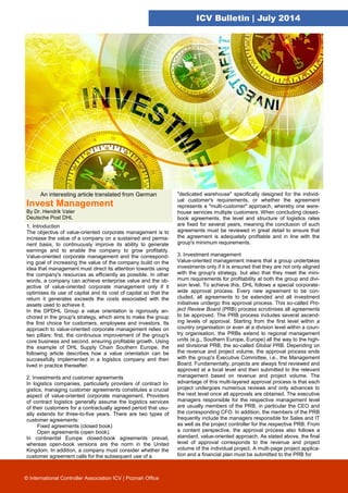 ICV Bulletin | July 2014
An interesting article translated from German
Invest Management
By Dr. Hendrik Vater
Deutsche Post DHL
1. Introduction
The objective of value-oriented corporate management is to
increase the value of a company on a sustained and perma-
nent basis, to continuously improve its ability to generate
earnings and to enable the company to grow profitably.
Value-oriented corporate management and the correspond-
ing goal of increasing the value of the company build on the
idea that management must direct its attention towards using
the company's resources as efficiently as possible. In other
words, a company can achieve enterprise value and the ob-
jective of value-oriented corporate management only if it
optimises its use of capital and its cost of capital so that the
return it generates exceeds the costs associated with the
assets used to achieve it.
In the DPDHL Group a value orientation is rigorously an-
chored in the group's strategy, which aims to make the group
the first choice for customers, employees and investors. Its
approach to value-oriented corporate management relies on
two pillars: first, the continuous improvement of the group's
core business and second, ensuring profitable growth. Using
the example of DHL Supply Chain Southern Europe, the
following article describes how a value orientation can be
successfully implemented in a logistics company and then
lived in practice thereafter.
2. Investments and customer agreements
In logistics companies, particularly providers of contract lo-
gistics, managing customer agreements constitutes a crucial
aspect of value-oriented corporate management. Providers
of contract logistics generally assume the logistics services
of their customers for a contractually agreed period that usu-
ally extends for three-to-five years. There are two types of
customer agreements:
Fixed agreements (closed book)
Open agreements (open book).
In continental Europe closed-book agreements prevail,
whereas open-book versions are the norm in the United
Kingdom. In addition, a company must consider whether the
customer agreement calls for the subsequent use of a
"dedicated warehouse" specifically designed for the individ-
ual customer's requirements, or whether the agreement
represents a "multi-customer" approach, whereby one ware-
house services multiple customers. When concluding closed-
book agreements, the level and structure of logistics rates
are fixed for several years, meaning the conclusion of such
agreements must be reviewed in great detail to ensure that
the agreement is adequately profitable and in line with the
group's minimum requirements.
3. Investment management
Value-oriented management means that a group undertakes
investments only if it is ensured that they are not only aligned
with the group's strategy, but also that they meet the mini-
mum requirements for profitability at both the group and divi-
sion level. To achieve this, DHL follows a special corporate-
wide approval process. Every new agreement to be con-
cluded, all agreements to be extended and all investment
initiatives undergo this approval process. This so-called Pro-
ject Review Board (PRB) process scrutinises all agreements
to be approved. The PRB process includes several ascend-
ing levels of approval. Starting from the first level within a
country organisation or even at a division level within a coun-
try organisation, the PRBs extend to regional management
units (e.g., Southern Europe, Europe) all the way to the high-
est divisional PRB, the so-called Global PRB. Depending on
the revenue and project volume, the approval process ends
with the group's Executive Committee, i.e., the Management
Board. Fundamentally, projects are always first reviewed and
approved at a local level and then submitted to the relevant
management based on revenue and project volume. The
advantage of this multi-layered approval process is that each
project undergoes numerous reviews and only advances to
the next level once all approvals are obtained. The executive
managers responsible for the respective management level
are usually members of the PRB, in particular the CEO and
the corresponding CFO. In addition, the members of the PRB
frequently include the managers responsible for Sales and IT
as well as the project controller for the respective PRB. From
a content perspective, the approval process also follows a
standard, value-oriented approach. As stated above, the final
level of approval corresponds to the revenue and project
volume of the individual project. A multi-page project applica-
tion and a financial plan must be submitted to the PRB for
© International Controller Association ICV | Poznań Office
 