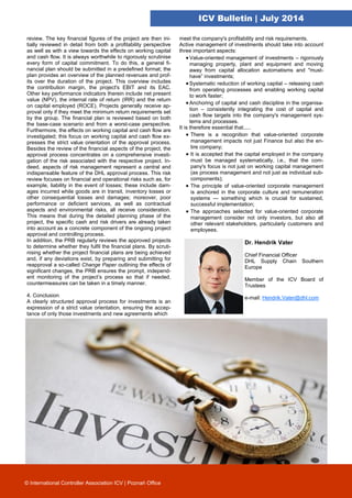 ICV Bulletin | July 2014
© International Controller Association ICV | Poznań Office
review. The key financial figures of the project are then ini-
tially reviewed in detail from both a profitability perspective
as well as with a view towards the effects on working capital
and cash flow. It is always worthwhile to rigorously scrutinise
every form of capital commitment. To do this, a general fi-
nancial plan should be submitted in a predefined format; the
plan provides an overview of the planned revenues and prof-
its over the duration of the project. This overview includes
the contribution margin, the project's EBIT and its EAC.
Other key performance indicators therein include net present
value (NPV), the internal rate of return (IRR) and the return
on capital employed (ROCE). Projects generally receive ap-
proval only if they meet the minimum return requirements set
by the group. The financial plan is reviewed based on both
the base-case scenario and from a worst-case perspective.
Furthermore, the effects on working capital and cash flow are
investigated; this focus on working capital and cash flow ex-
presses the strict value orientation of the approval process.
Besides the review of the financial aspects of the project, the
approval process concentrates on a comprehensive investi-
gation of the risk associated with the respective project. In-
deed, aspects of risk management represent a central and
indispensable feature of the DHL approval process. This risk
review focuses on financial and operational risks such as, for
example, liability in the event of losses; these include dam-
ages incurred while goods are in transit, inventory losses or
other consequential losses and damages; moreover, poor
performance or deficient services, as well as contractual
aspects and environmental risks, all receive consideration.
This means that during the detailed planning phase of the
project, the specific cash and risk drivers are already taken
into account as a concrete component of the ongoing project
approval and controlling process.
In addition, the PRB regularly reviews the approved projects
to determine whether they fulfil the financial plans. By scruti-
nising whether the project financial plans are being achieved
and, if any deviations exist, by preparing and submitting for
reapproval a so-called Change Paper outlining the effects of
significant changes, the PRB ensures the prompt, independ-
ent monitoring of the project’s process so that if needed,
countermeasures can be taken in a timely manner.
4. Conclusion
A clearly structured approval process for investments is an
expression of a strict value orientation, ensuring the accep-
tance of only those investments and new agreements which
meet the company's profitability and risk requirements.
Active management of investments should take into account
three important aspects:
Value-oriented management of investments – rigorously
managing property, plant and equipment and moving
away from capital allocation automatisms and "must-
have” investments;
Systematic reduction of working capital – releasing cash
from operating processes and enabling working capital
to work faster;
Anchoring of capital and cash discipline in the organisa-
tion – consistently integrating the cost of capital and
cash flow targets into the company's management sys-
tems and processes.
It is therefore essential that.....
 There is a recognition that value-oriented corporate
management impacts not just Finance but also the en-
tire company;
 It is accepted that the capital employed in the company
must be managed systematically, i.e., that the com-
pany's focus is not just on working capital management
(as process management and not just as individual sub-
components);
 The principle of value-oriented corporate management
is anchored in the corporate culture and remuneration
systems — something which is crucial for sustained,
successful implementation;
 The approaches selected for value-oriented corporate
management consider not only investors, but also all
other relevant stakeholders, particularly customers and
employees.
Dr. Hendrik Vater
Chief Financial Officer
DHL Supply Chain Southern
Europe
Member of the ICV Board of
Trustees
e-mail: Hendrik.Vater@dhl.com
 