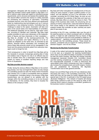ICV Bulletin | July 2014
management. Alongside with this process it is inevitable to
adjust the business control model system to Big Data in or-
der to define a data model with regard to individual business
requirements, and to structure and assess the available data.
The second effect concerns the chance to visibly automate
the processing and analyzing of information. Controlling
processes become more and more efficient and significantly
faster by implementing new technologies such as in memory
processing or new analyzing functions. Controllers face the
challenge to adapt to this speed. Automation will take over
parts of the actual duties and responsibilities of controllers.
The additional capacities can be used for „high-value“ activi-
ties, according to Gänßlen and Losbichler. Big Data might
enable controllers to work more intensively on the implemen-
tation of figures and less intensively on their compilation –
Big Data as „Enabler“ of the business-partner-role. The
chance for automation and higher efficiency is to be re-
garded as obligation at the same time, as reminded by the
authors, because without automation and increasing effi-
ciency these data amounts would not be manageable in the
future and the growing demands asked from executive man-
agers could no longer be met.
Third consequence in order to benefit from Big Data will be
the necessity to process increasingly growing piles of data
and endless rows of figures not only in an efficient way but
also to transfer them into a meaningful control information
system by means of excellent reporting design and new
forms of visualization.
Big Data provides decision support
Finally, facing the obvious effects of Big Data on the control-
ling process, one may not forget that it does not only change
the controlling process but also the whole world of business
(see Industry 4.0). In order to successfully exist as partners
of management, controllers being in the process of Big Data
transformation are not allowed to be satisfied with the
changes within the controlling process or to be too focused
on themselves. On the contrary, they have to visualize the
effects on the company in total.
Big Data will further strengthen the developments of the pre-
ceding 20 years towards a higher qualified position of con-
trollers, and will definitely not end in the elimination of the
controller, according the ICV White Paper. As soon as con-
trollers understand the potential of Big Data and react pro-
actively, Big Data offers an enormous chance to them. The
design of the business data model, the structuring and as-
sessing of mainly unstructured, unsecured external data (e.g.
from social media) or the selection and implementation of
analysis models (the controller as data- scientist) are exam-
ples of new areas of use.
According to the ICV view, controllers take over the part of
the sparring partner as critical counterpart with an individual
opinion. It might be well understood that by means of Big
Data it may become more and more possible to create an „IT
-system-opinion“ , signifying concrete decision proposals to
be included into the controlling process. These would be,
however, considered only as support for making decisions –
Decision Support - and not as a threat.
Monitoring the Big-Data-Transformation
In spite of the radiant technological developments, Big Data
is to be seen as a long-term, far reaching transformation
which does not only affect the fields of activities of controllers
but also the entire company. Big Data will change corporate
management decisively (Industry 4.0). Controllers should
use their existing competences, particularly the overview on
the corporate-wide processes, in order to restructure the
value-added chains within companies and, thus, to addition-
ally increase the competitiveness and profit margins. Control-
lers are predestined for monitoring the Big-Data-
Transformation due to their general overview.
Dream Car and White Paper of the ICV are milestones when
discussing this issue in the Controlling Community. At the
same time they are the basis for further debates about this
special topic in the ICV, in particular in the ICV-expert group
„Business Intelligence“. This network of experts will among
other things continue to work on this issue by order of the
chairman which means to develop a controllers’ guideline for
the business routine in companies.
© International Controller Association ICV | Poznań Office
 