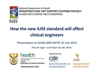 IUSSGuidelines,NormsandStandards
AninitiativeoftheDepartmentofHealthsupportedbyCSIR
How the new IUSS standard will affect
clinical engineers
Presentation to CEASA AND SAFHE 31 July 2014
Peta de Jager and Riaan van der Watt
National Department of Health
INFRASTRUCTURE UNIT SUPPORT SYSTEMS PROJECT
GUIDELINES NORMS AND STANDARDS
Council for Scientific and
Industrial Research
Development Bank
of Southern Africa
Supported by
Infrastructure Unit 1
 