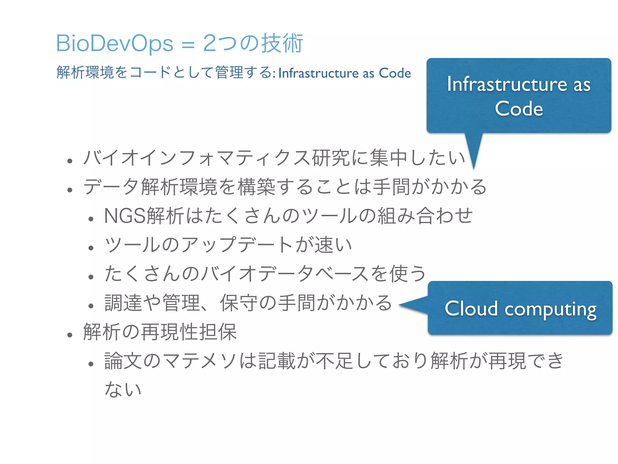 解析環境をコードとして管理する: Infrastructure as Code
BioDevOps = 2つの技術
•バイオインフォマティクス研究に集中したい
•データ解析環境を構築することは手間がかかる
•NGS解析はたくさんのツールの組み合わせ
•ツールのアップデートが速い
•たくさんのバイオデータベースを使う
•調達や管理、保守の手間がかかる
•解析の再現性担保
•論文のマテメソは記載が不足しており解析が再現でき
ない
Infrastructure as
Code
Cloud computing
 