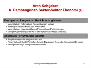 Arah Kebijakan 
A. Pembangunan Sektor-Sektor Ekonomi (2) 
Peningkatan Pengolahan Hasil Tambang/Mineral 
• Meningkatkan Keterpaduan Pengembangan Industri 
• Penerapan Insentif Fiskal dan Non-Fiskal 
• Meningkatkan Kepastian Hukum Pengusahaan Pertambangan 
• Memperkuat Penanganan PETI dan Rehabilitasi Pasca-tambang 
Akselerasi Pertumbuhan Industri 
• Pengembangan Perwilayahan Industri 
• Penumbuhan Industri Pengolah Sumber Daya Alam, Penyedia Kebutuhan Domestik 
• Peningkatan Daya Saing dan Produktivitas 
dadang-solihin.blogspot.com 101 
 