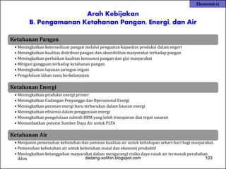 Arah Kebijakan 
Ekonomi(4) 
B. Pengamanan Ketahanan Pangan, Energi, dan Air 
Ketahanan Pangan 
• Meningkatkan ketersediaan pangan melalui penguatan kapasitas produksi dalam negeri 
• Meningkatkan kualitas distribusi pangan dan aksesibilitas masyarakat terhadap pangan 
• Meningkatkan perbaikan kualitas konsumsi pangan dan gizi masyarakat 
• Mitigasi gangguan terhadap ketahanan pangan 
• Meningkatkan layanan jaringan irigasi 
• Pengelolaan lahan rawa berkelanjutan 
Ketahanan Energi 
• Meningkatkan produksi energi primer 
• Meningkatkan Cadangan Penyangga dan Operasional Energi 
• Meningkatkan peranan energi baru terbarukan dalam bauran energi 
• Meningkatkan efisiensi dalam penggunaan energi 
• Meningkatkan pengelolaan subsidi BBM yang lebih transparan dan tepat sasaran 
• Memanfaatkan potensi Sumber Daya Air untuk PLTA 
Ketahanan Air 
• Menjamin pemenuhan kebutuhan dan jaminan kualitas air untuk kehidupan sehari-hari bagi masyarakat. 
• Pemenuhan kebutuhan air untuk kebutuhan sosial dan ekonomi produktif 
• Meningkatkan ketangguhan masyarakat dalam mengurangi risiko daya rusak air termasuk perubahan 
iklim dadang-solihin.blogspot.com 103 
 